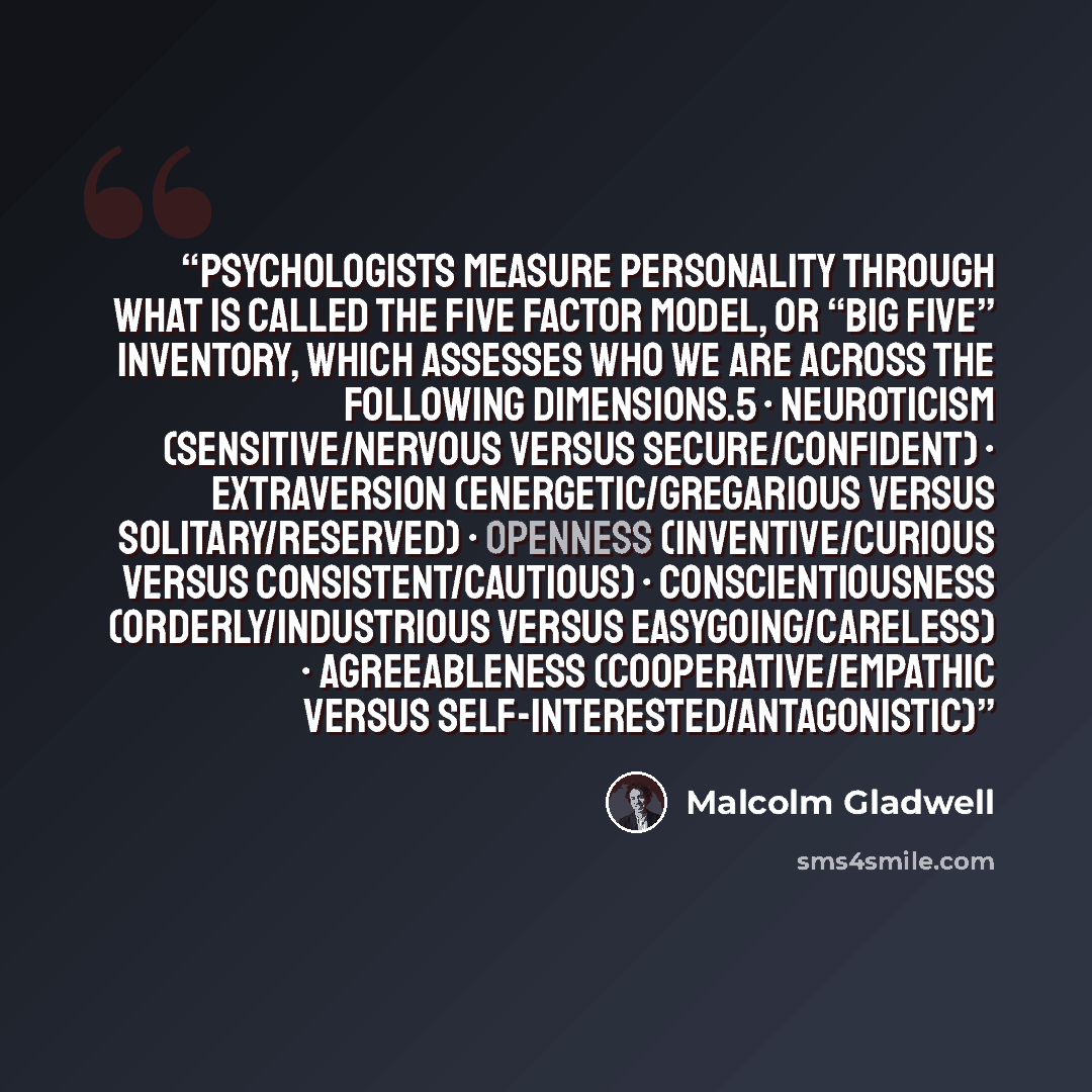 “Psychologists measure personality through what is called the Five Factor Model, or “Big Five” inventory, which assesses who we are across the following dimensions.5 • Neuroticism (sensitive/nervous versus secure/confident) • Extraversion (energetic/gregarious versus solitary/reserved) • Openness…” quote by Malcolm Gladwell