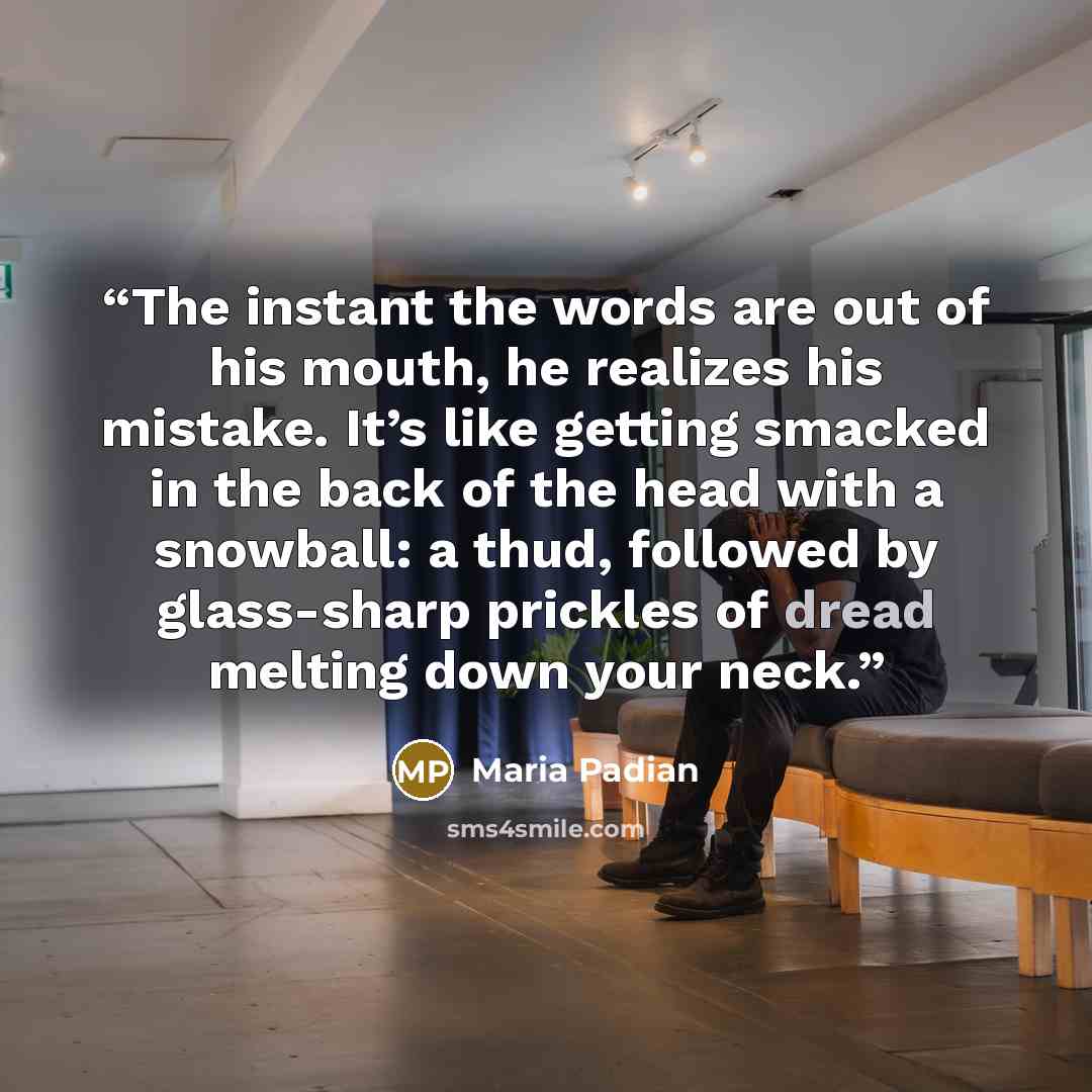 “The instant the words are out of his mouth, he realizes his mistake. It’s like getting smacked in the back of the head with a snowball: a thud, followed by glass-sharp prickles of dread melting down your neck.” quote by Maria Padian