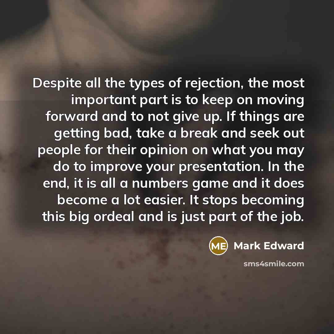 “Despite all the types of rejection, the most important part is to keep on moving forward and to not give up. If things are getting bad, take a break and seek out people for their opinion on what you may do to improve your presentation. In the end, it is all a numbers game and it does become a lot…” quote by Mark Edward