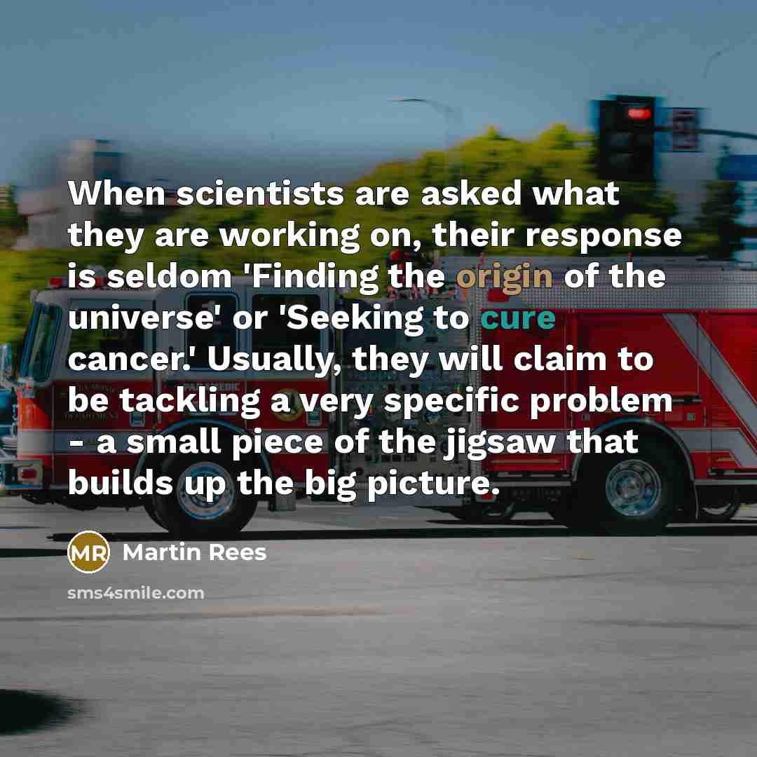 “When scientists are asked what they are working on, their response is seldom 'Finding the origin of the universe' or 'Seeking to cure cancer.' Usually, they will claim to be tackling a very specific problem - a small piece of the jigsaw that builds up the big picture.” quote by Martin Rees