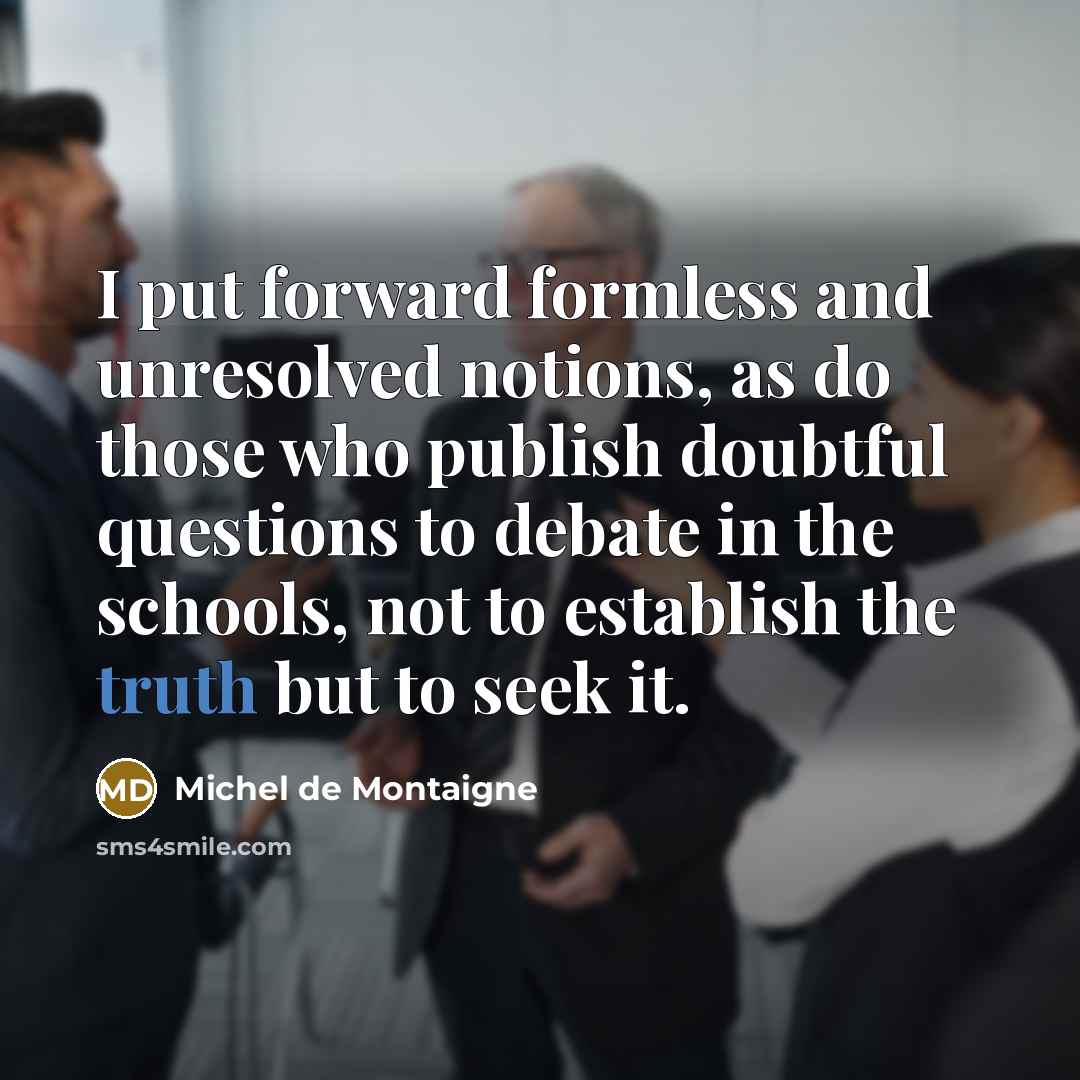 “I put forward formless and unresolved notions, as do those who publish doubtful questions to debate in the schools, not to establish the truth but to seek it.” quote by Michel de Montaigne
