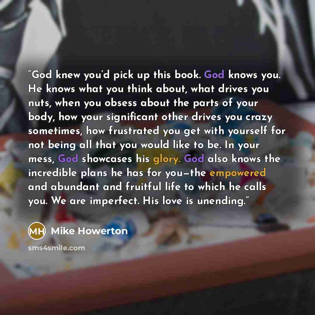 “God knew you’d pick up this book. God knows you. He knows what you think about, what drives you nuts, when you obsess about the parts of your body, how your significant other drives you crazy sometimes, how frustrated you get with yourself for not being all that you would like to be. In your mess…” quote by Mike Howerton
