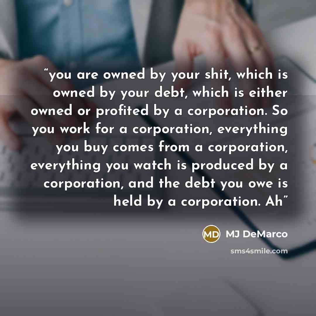 “you are owned by your shit, which is owned by your debt, which is either owned or profited by a corporation. So you work for a corporation, everything you buy comes from a corporation, everything you watch is produced by a corporation, and the debt you owe is held by a corporation. Ah” quote by MJ DeMarco