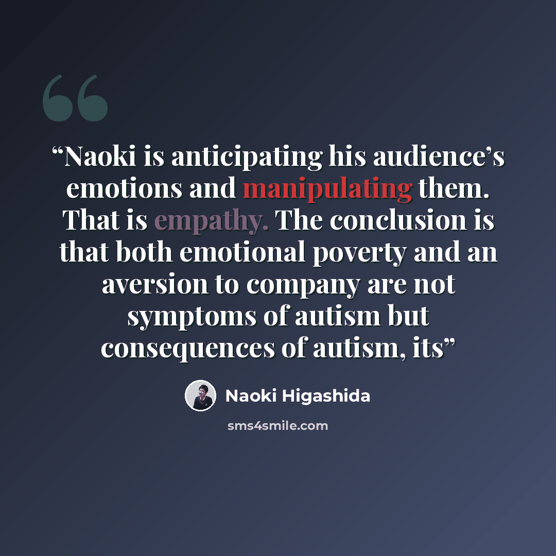 “Naoki is anticipating his audience’s emotions and manipulating them. That is empathy. The conclusion is that both emotional poverty and an aversion to company are not symptoms of autism but consequences of autism, its” quote by Naoki Higashida