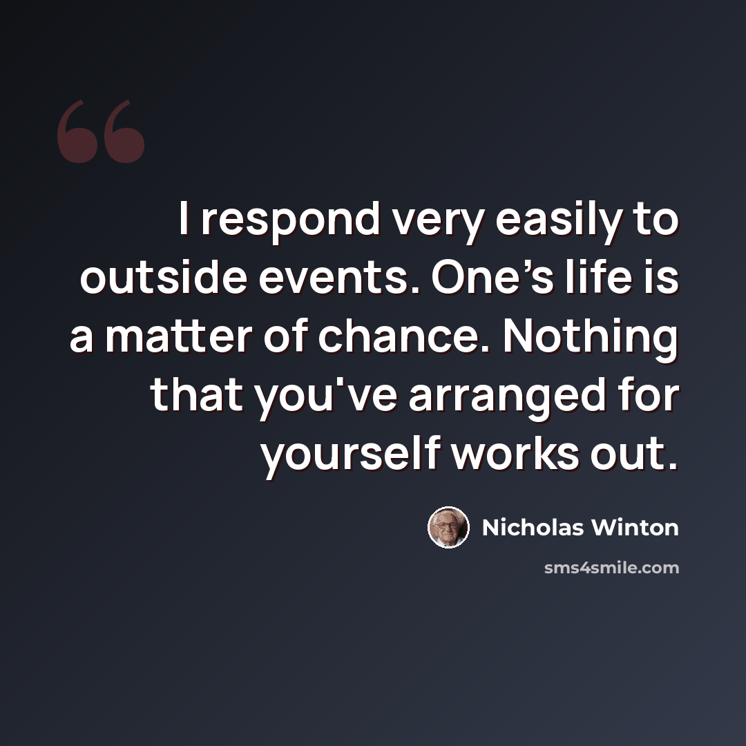 “I respond very easily to outside events. One's life is a matter of chance. Nothing that you've arranged for yourself works out.” quote by Nicholas Winton