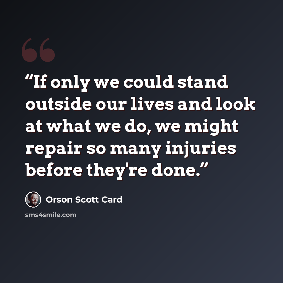 “If only we could stand outside our lives and look at what we do, we might repair so many injuries before they're done.” quote by Orson Scott Card