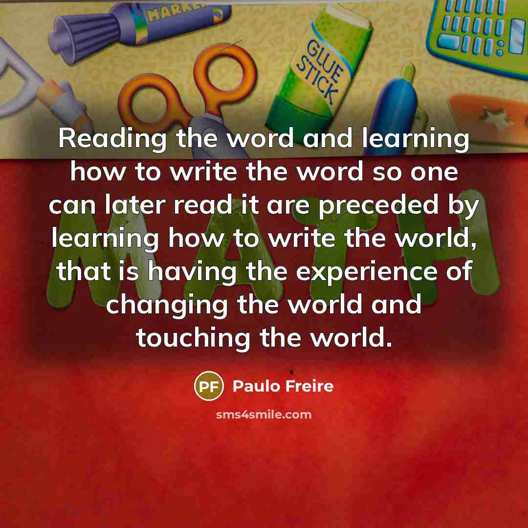 “Reading the word and learning how to write the word so one can later read it are preceded by learning how to write the world, that is having the experience of changing the world and touching the world.” quote by Paulo Freire