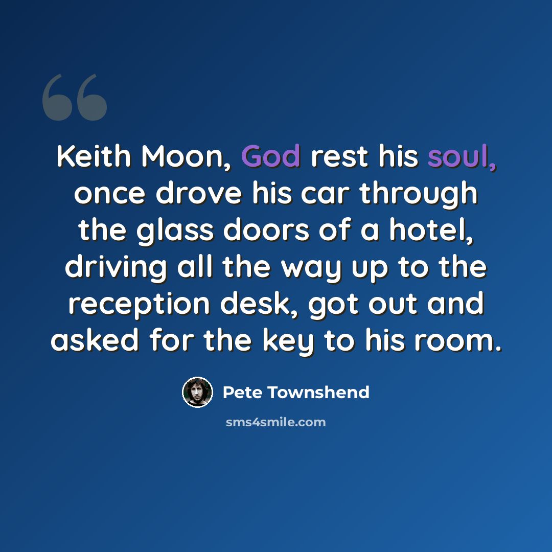 “Keith Moon, God rest his soul, once drove his car through the glass doors of a hotel, driving all the way up to the reception desk, got out and asked for the key to his room.” quote by Pete Townshend