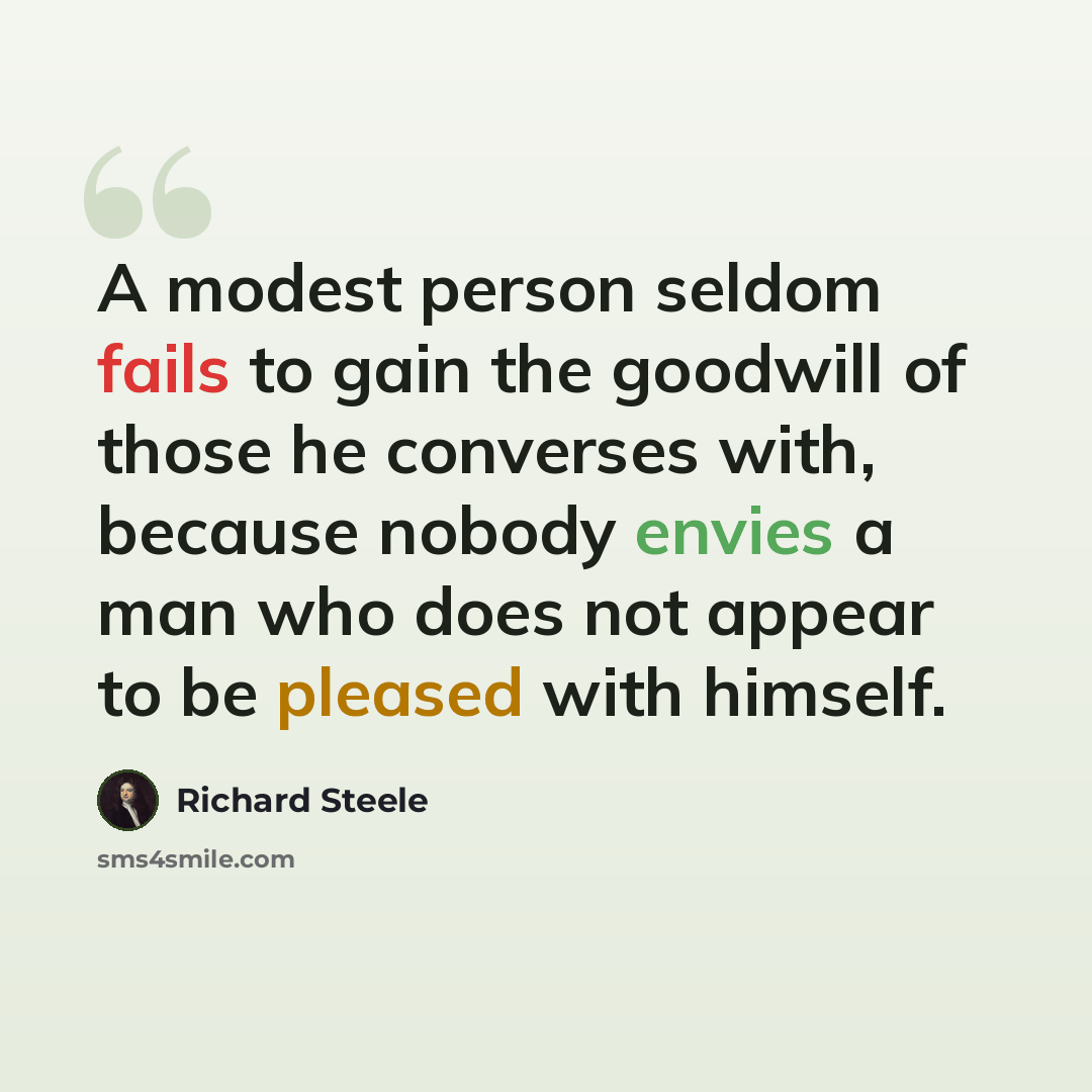 “A modest person seldom fails to gain the goodwill of those he converses with, because nobody envies a man who does not appear to be pleased with himself.” quote by Richard Steele