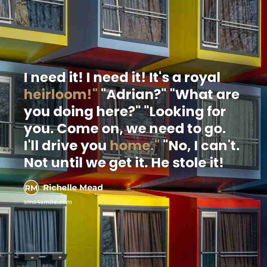 “I need it! I need it! It's a royal heirloom!" "Adrian?" "What are you doing here?" "Looking for you. Come on, we need to go. I'll drive you home." "No, I can't. Not until we get it. He stole it!” quote by Richelle Mead