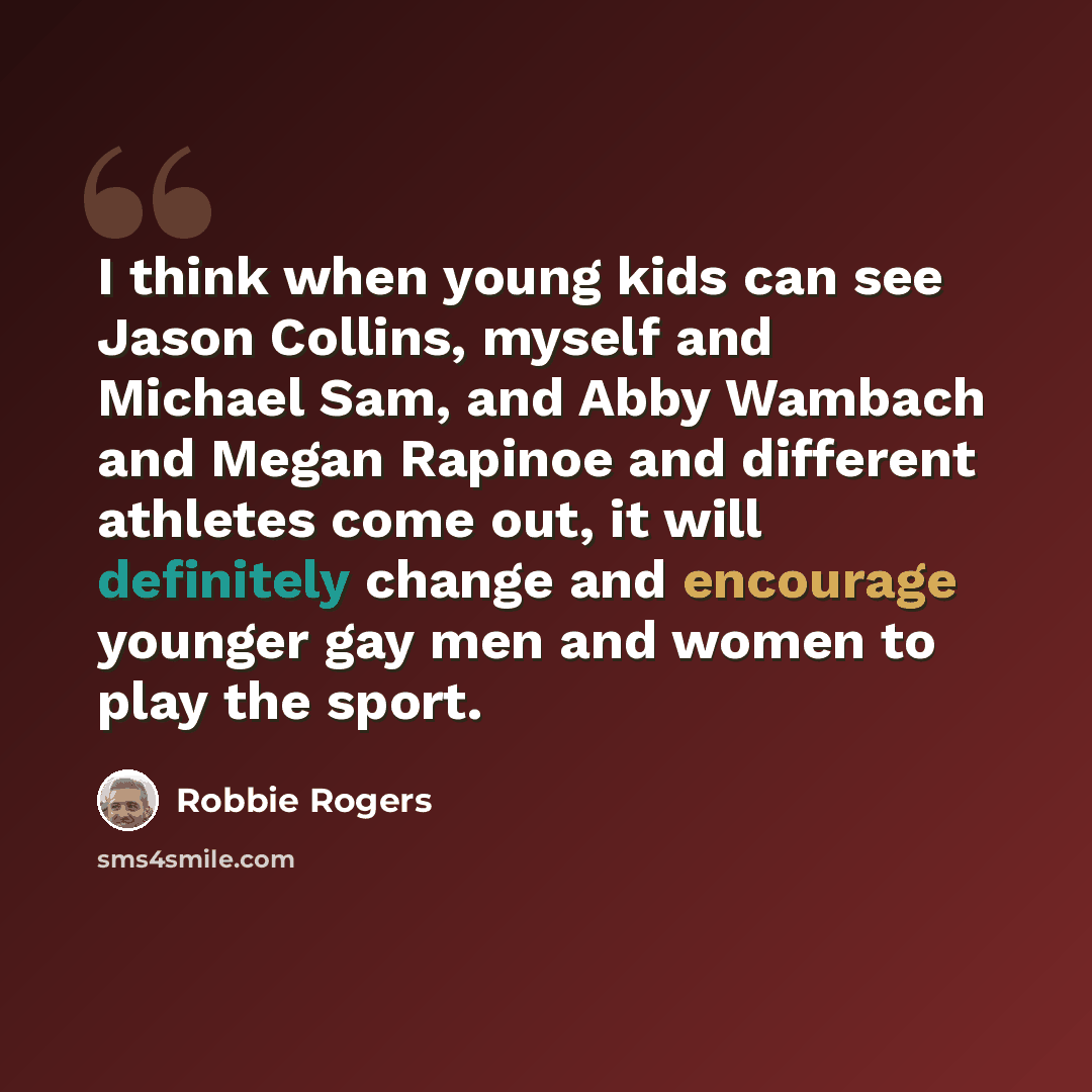 “I think when young kids can see Jason Collins, myself and Michael Sam, and Abby Wambach and Megan Rapinoe and different athletes come out, it will definitely change and encourage younger gay men and women to play the sport.” quote by Robbie Rogers