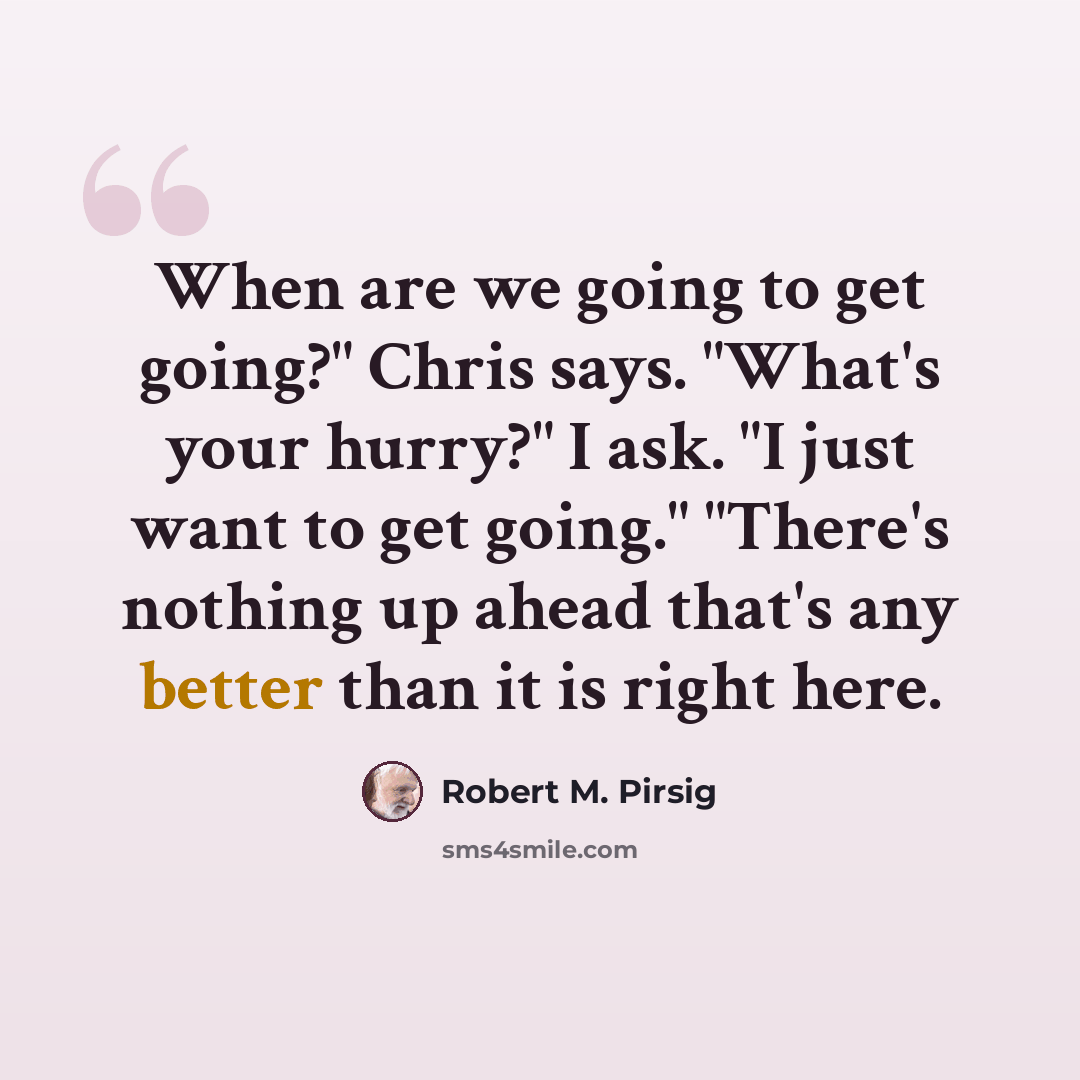 “When are we going to get going?" Chris says. "What's your hurry?" I ask. "I just want to get going." "There's nothing up ahead that's any better than it is right here.” quote by Robert M. Pirsig