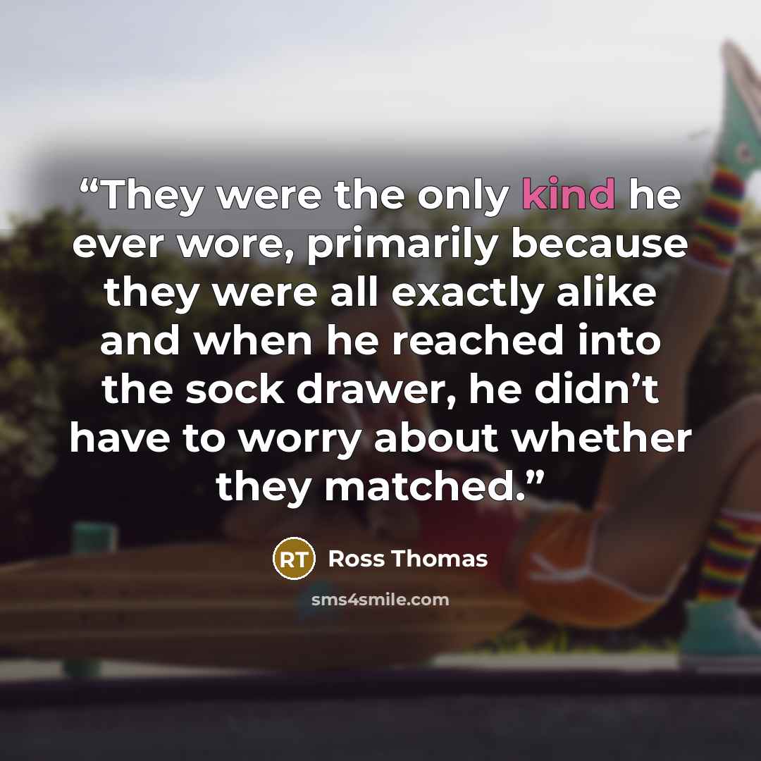 “They were the only kind he ever wore, primarily because they were all exactly alike and when he reached into the sock drawer, he didn’t have to worry about whether they matched.” quote by Ross Thomas