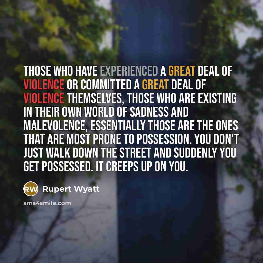 “Those who have experienced a great deal of violence or committed a great deal of violence themselves, those who are existing in their own world of sadness and malevolence, essentially those are the ones that are most prone to possession. You don't just walk down the street and suddenly you get…” quote by Rupert Wyatt