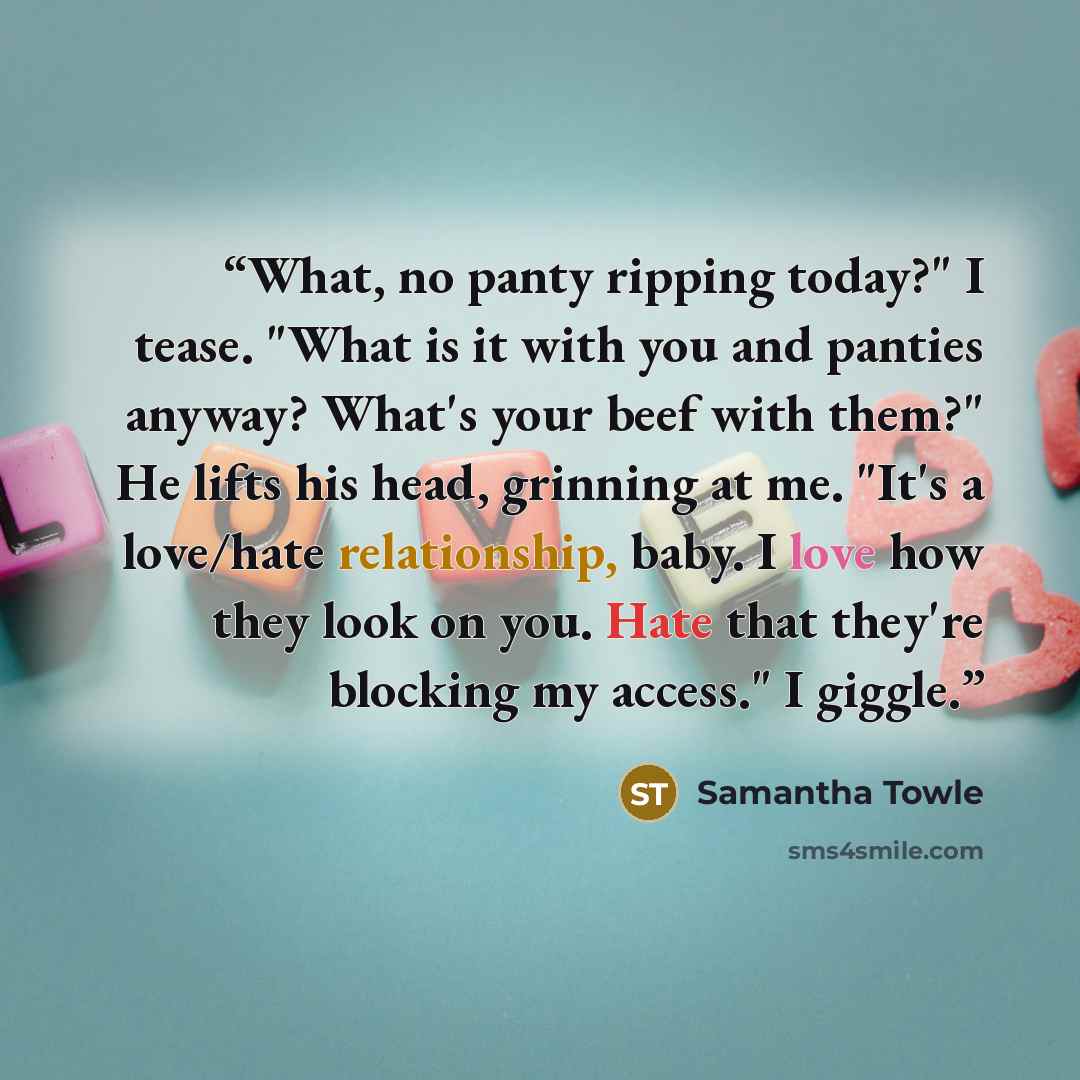 “What, no panty ripping today?" I tease. "What is it with you and panties anyway? What's your beef with them?" He lifts his head, grinning at me. "It's a love/hate relationship, baby. I love how they look on you. Hate that they're blocking my access." I giggle.” quote by Samantha Towle