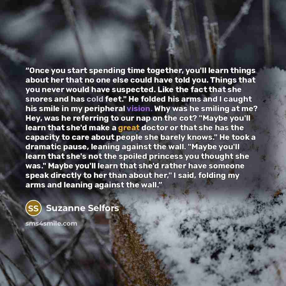 “Once you start spending time together, you'll learn things about her that no one else could have told you. Things that you never would have suspected. Like the fact that she snores and has cold feet." He folded his arms and I caught his smile in my peripheral vision. Why was he smiling at me? Hey…” quote by Suzanne Selfors