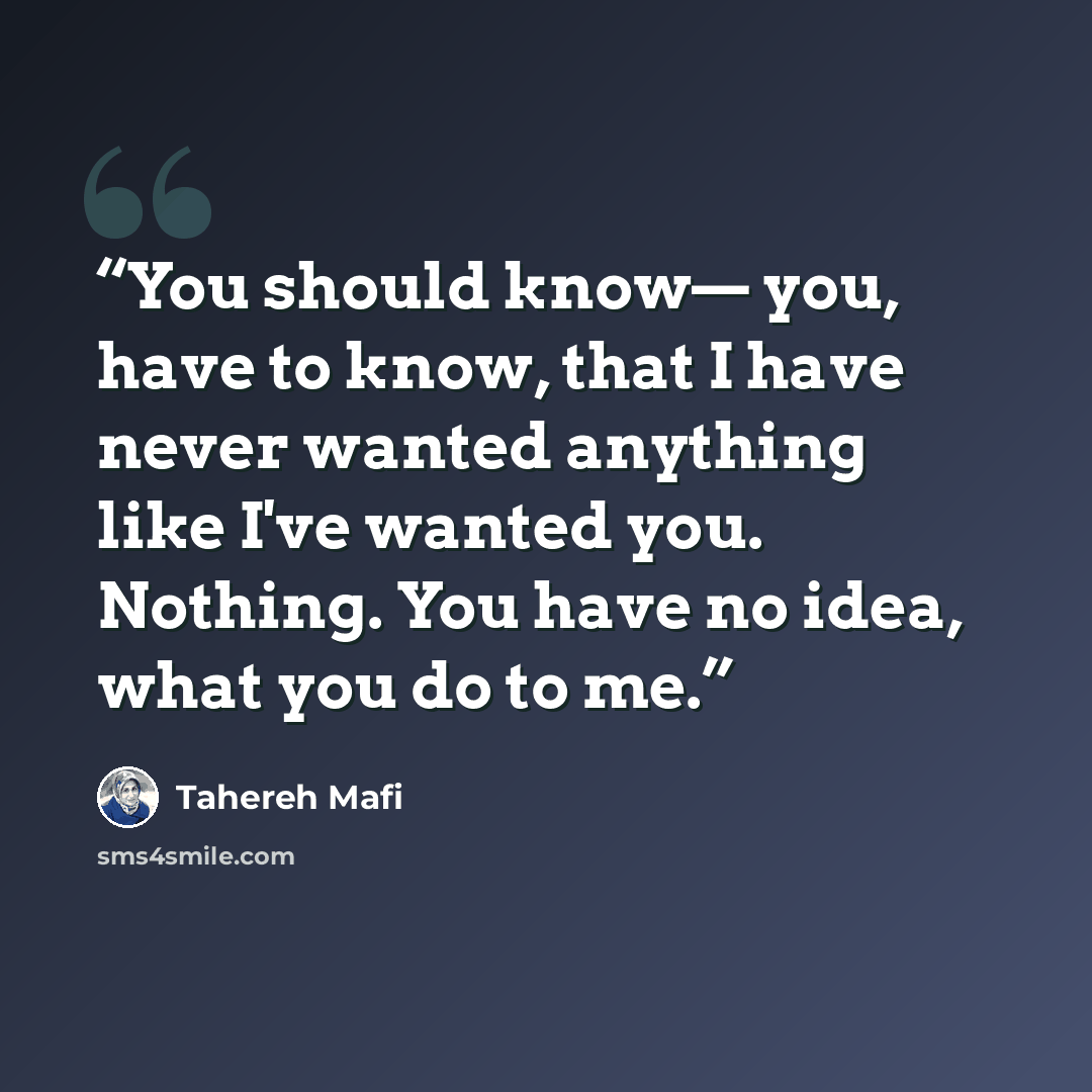 “You should know— you, have to know, that I have never wanted anything like I've wanted you. Nothing. You have no idea, what you do to me.” quote by Tahereh Mafi