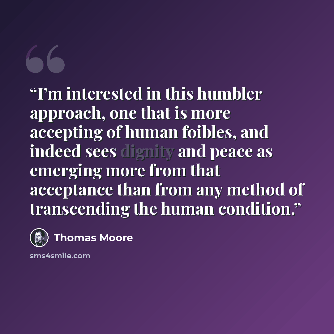 “I’m interested in this humbler approach, one that is more accepting of human foibles, and indeed sees dignity and peace as emerging more from that acceptance than from any method of transcending the human condition.” quote by Thomas Moore