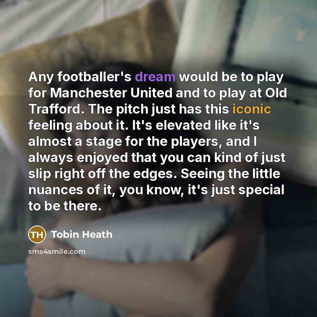 “Any footballer's dream would be to play for Manchester United and to play at Old Trafford. The pitch just has this iconic feeling about it. It's elevated like it's almost a stage for the players, and I always enjoyed that you can kind of just slip right off the edges. Seeing the little nuances of…” quote by Tobin Heath