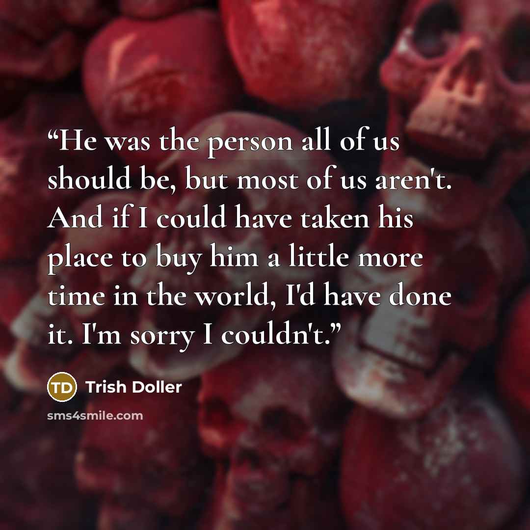 “He was the person all of us should be, but most of us aren't. And if I could have taken his place to buy him a little more time in the world, I'd have done it. I'm sorry I couldn't.” quote by Trish Doller