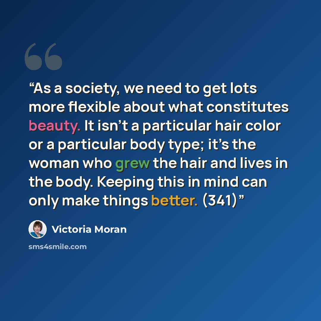 “As a society, we need to get lots more flexible about what constitutes beauty. It isn’t a particular hair color or a particular body type; it’s the woman who grew the hair and lives in the body. Keeping this in mind can only make things better. (341)” quote by Victoria Moran