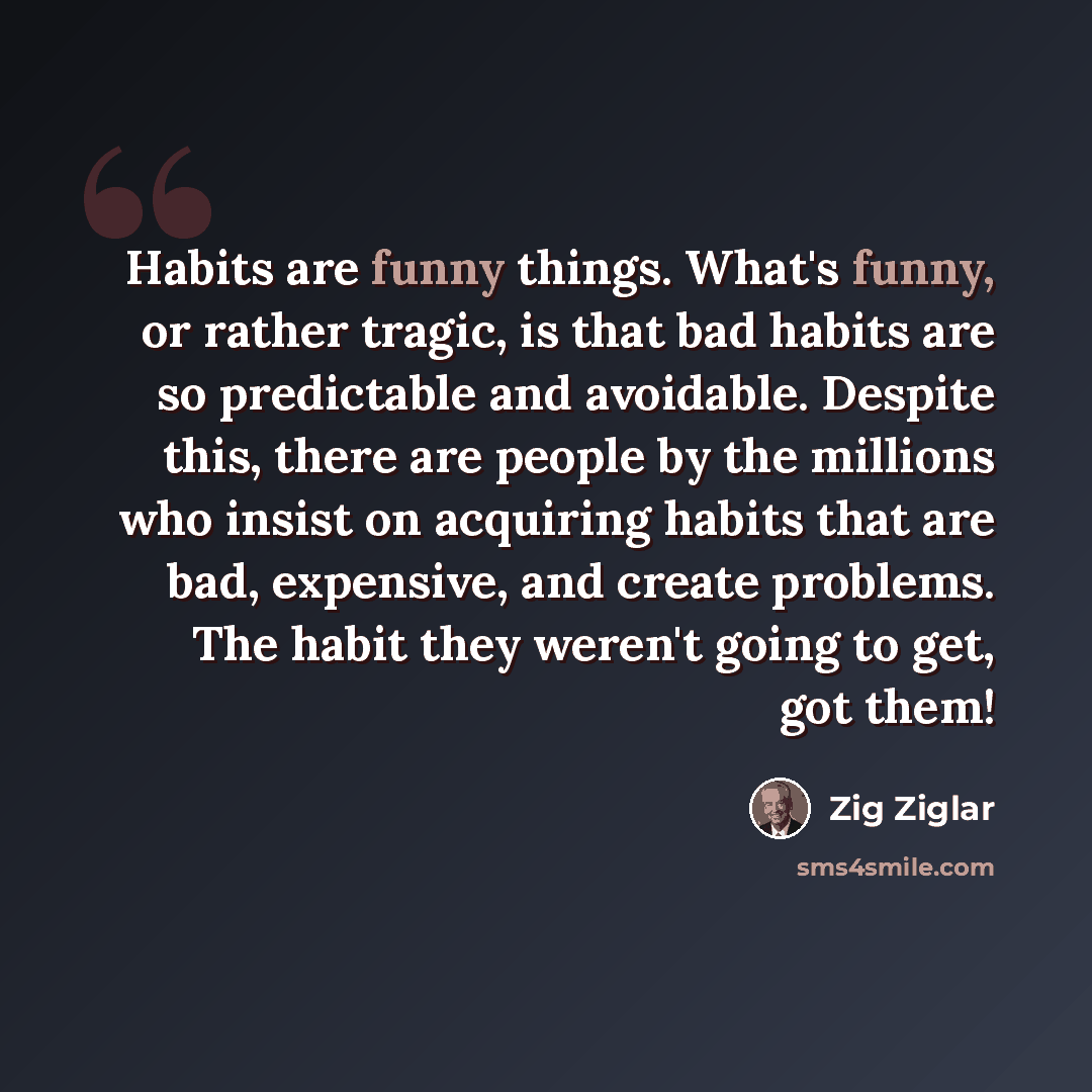 “Habits are funny things. What's funny, or rather tragic, is that bad habits are so predictable and avoidable. Despite this, there are people by the millions who insist on acquiring habits that are bad, expensive, and create problems. The habit they weren't going to get, got them!” quote by Zig Ziglar