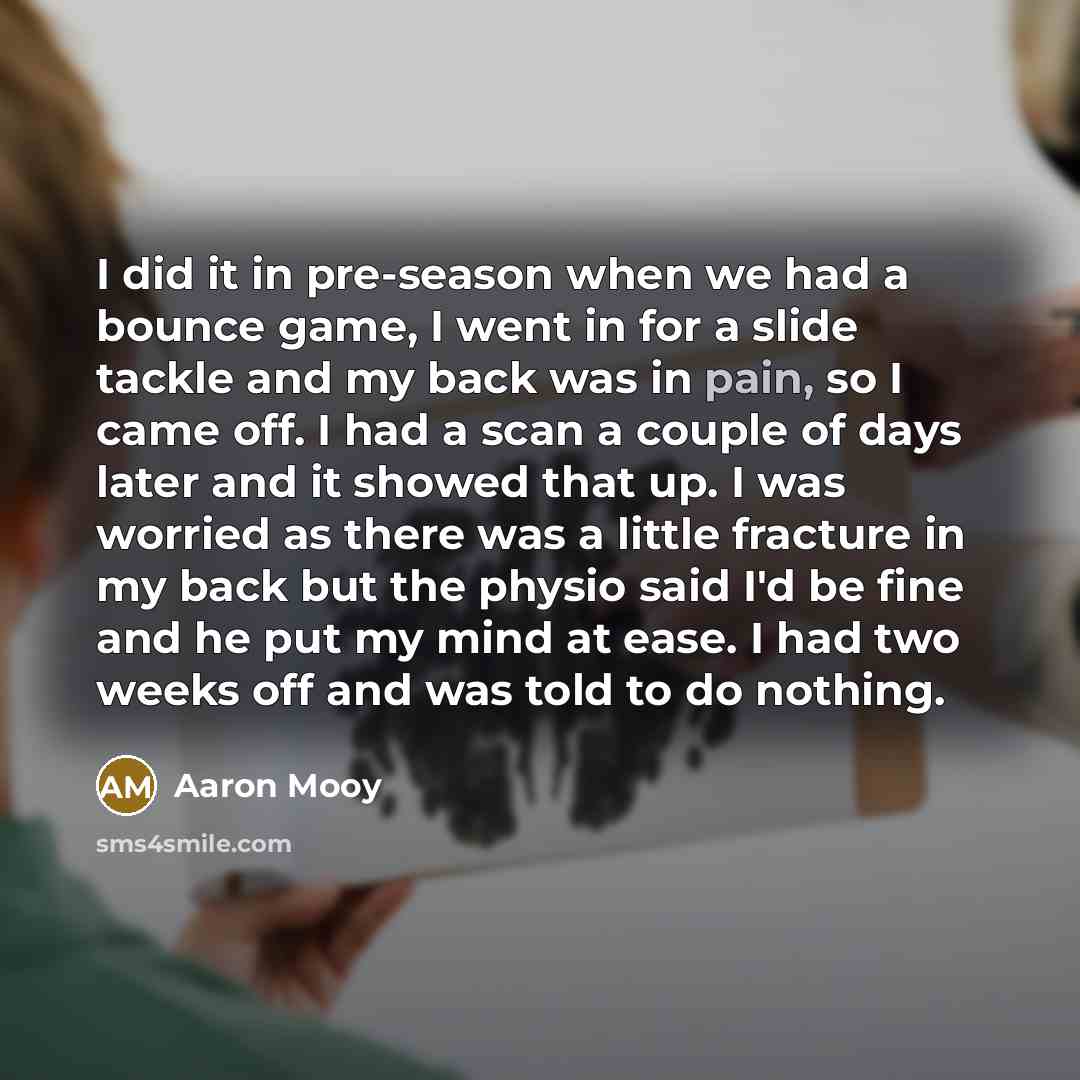 “I did it in pre-season when we had a bounce game, I went in for a slide tackle and my back was in pain, so I came off. I had a scan a couple of days later and it showed that up. I was worried as there was a little fracture in my back but the physio said I'd be fine and he put my mind at ease. I…” quote by Aaron Mooy