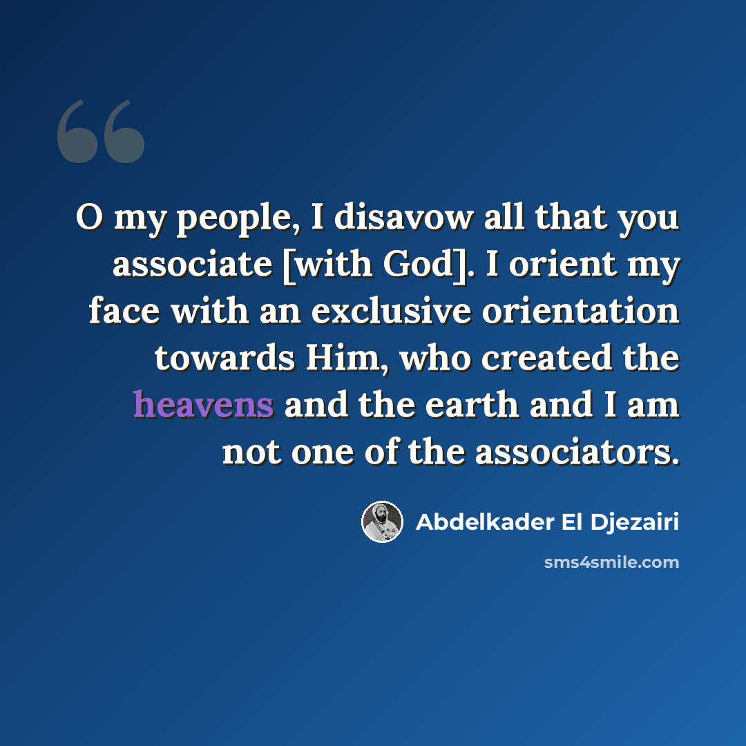 “O my people, I disavow all that you associate [with God]. I orient my face with an exclusive orientation towards Him, who created the heavens and the earth and I am not one of the associators.” quote by Abdelkader El Djezairi