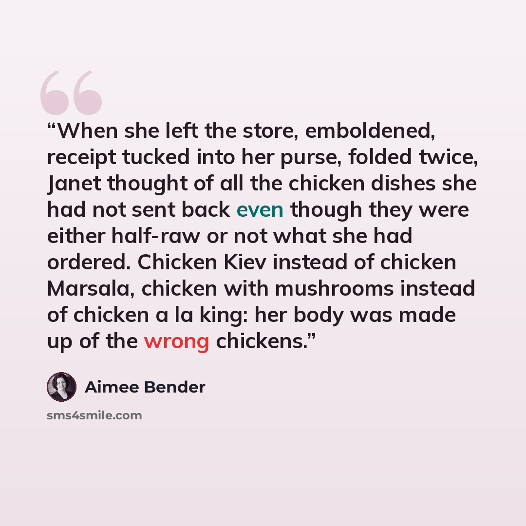“When she left the store, emboldened, receipt tucked into her purse, folded twice, Janet thought of all the chicken dishes she had not sent back even though they were either half-raw or not what she had ordered. Chicken Kiev instead of chicken Marsala, chicken with mushrooms instead of chicken a la…” quote by Aimee Bender
