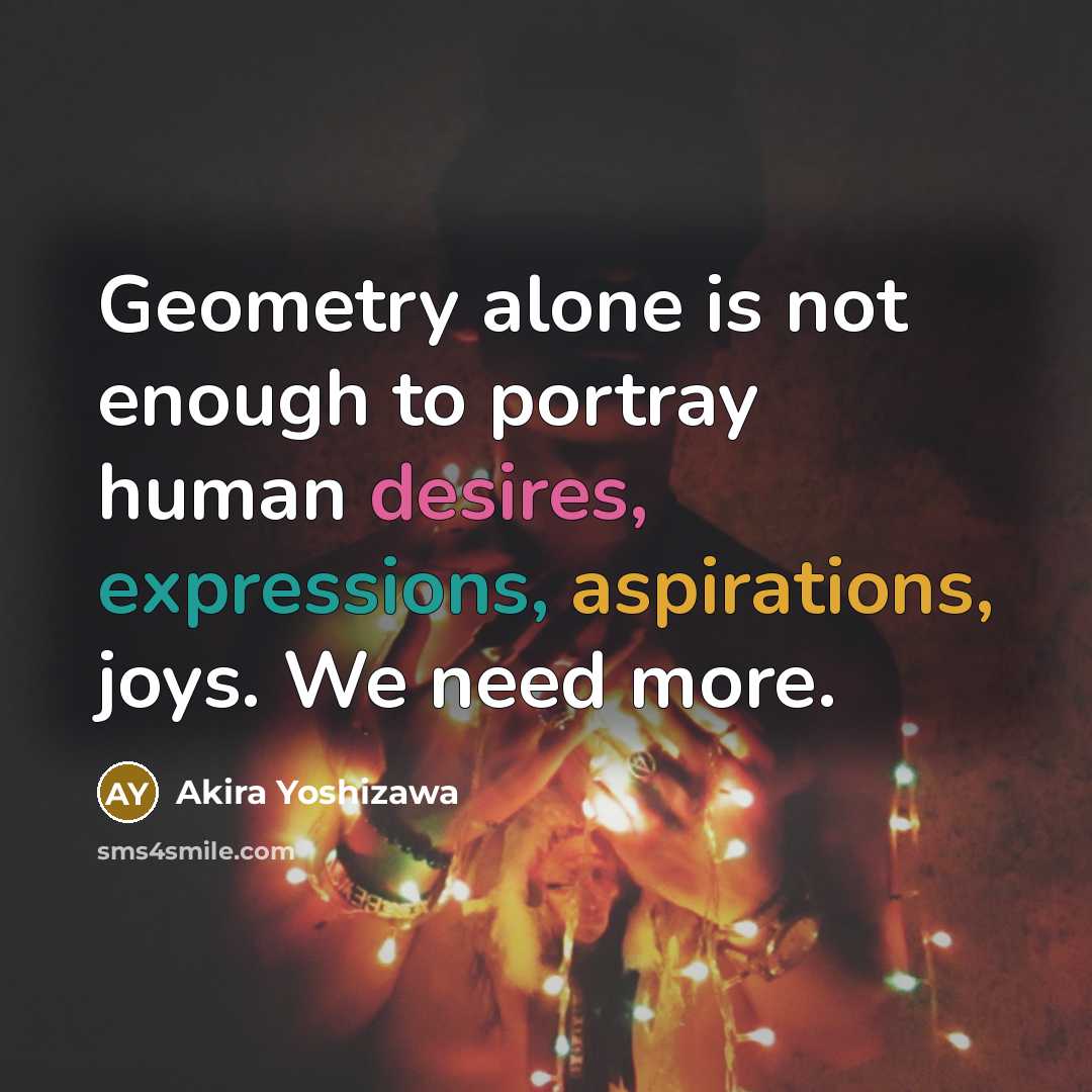 “Geometry alone is not enough to portray human desires, expressions, aspirations, joys. We need more.” quote by Akira Yoshizawa