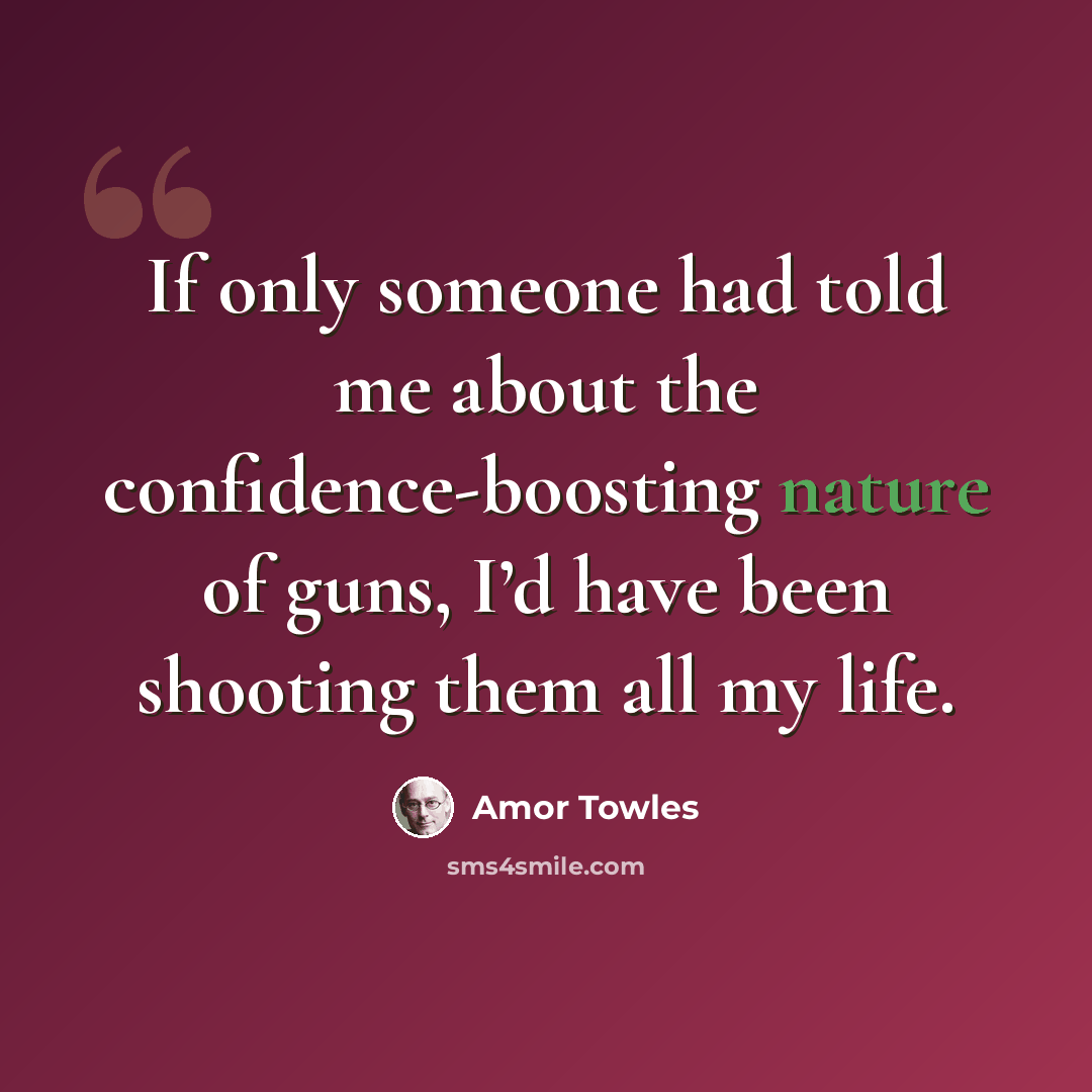 “If only someone had told me about the confidence-boosting nature of guns, I’d have been shooting them all my life.” quote by Amor Towles
