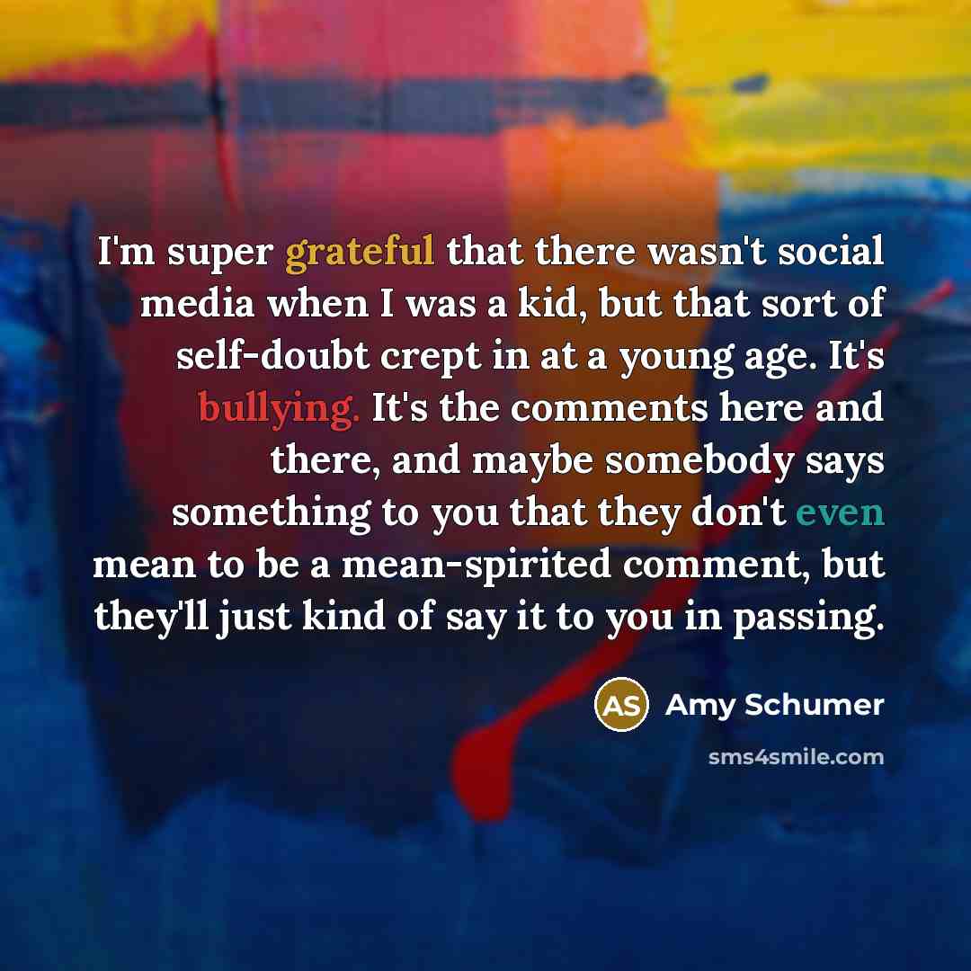 “I'm super grateful that there wasn't social media when I was a kid, but that sort of self-doubt crept in at a young age. It's bullying. It's the comments here and there, and maybe somebody says something to you that they don't even mean to be a mean-spirited comment, but they'll just kind of say…” quote by Amy Schumer