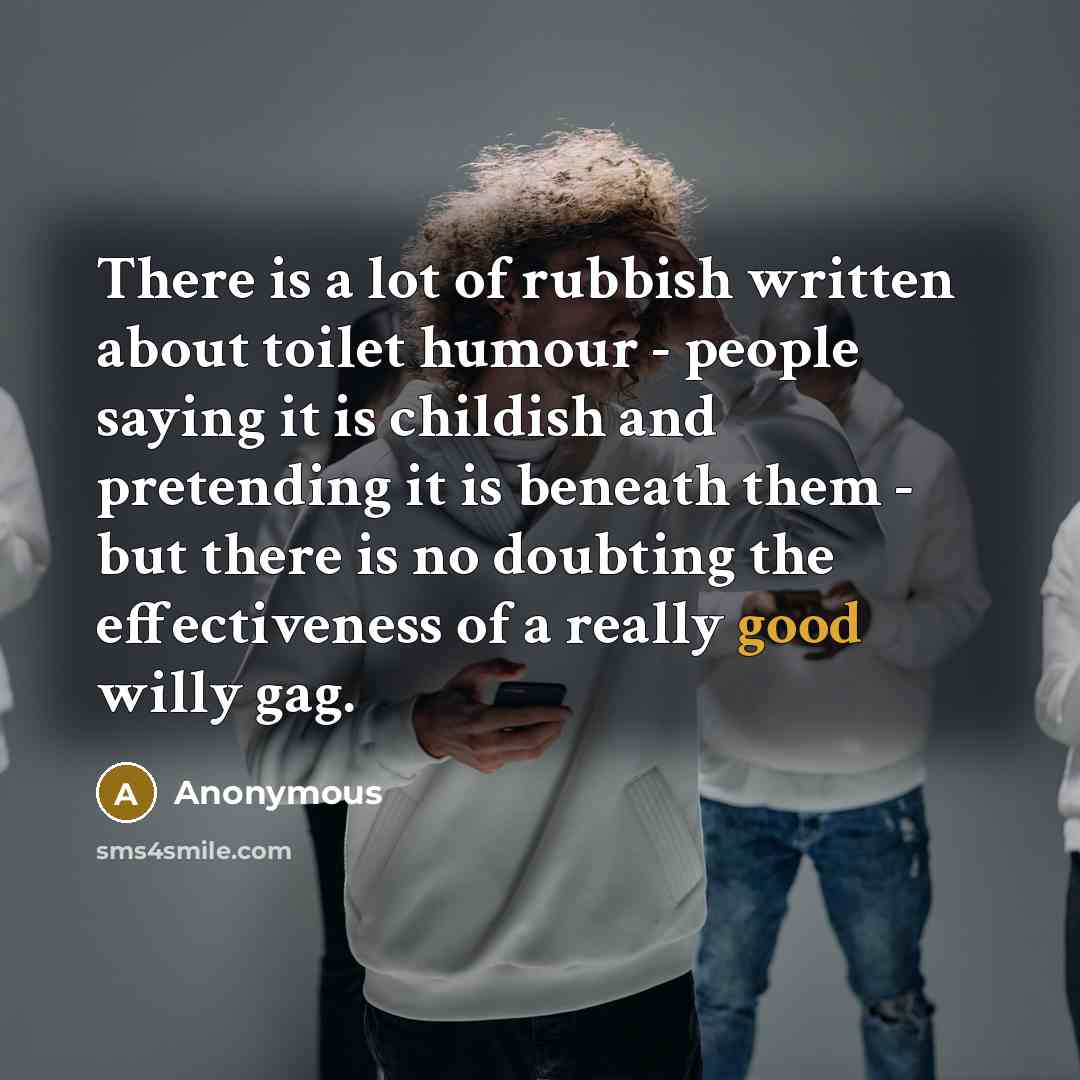 “There is a lot of rubbish written about toilet humour - people saying it is childish and pretending it is beneath them - but there is no doubting the effectiveness of a really good willy gag.” quote by Anonymous