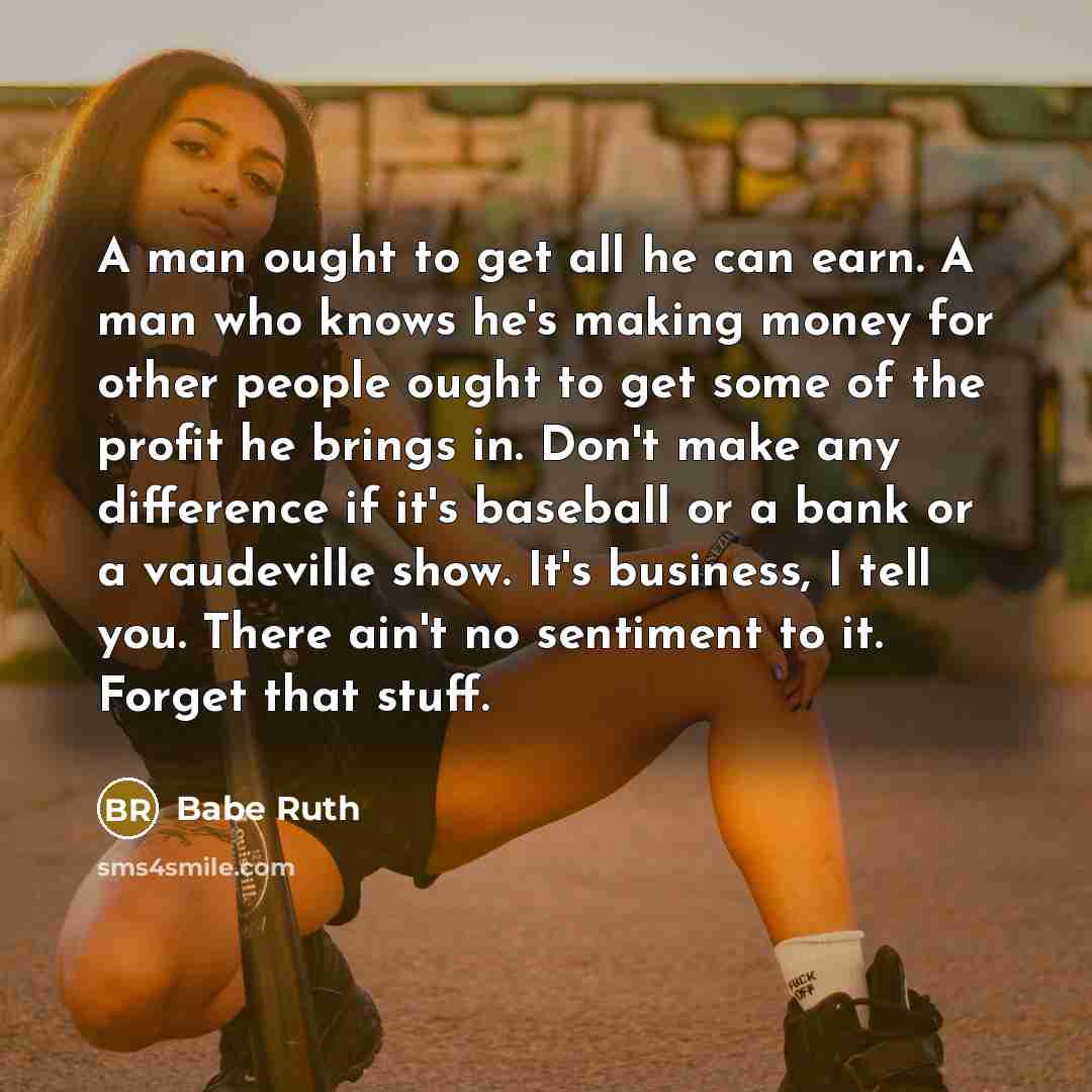 “A man ought to get all he can earn. A man who knows he's making money for other people ought to get some of the profit he brings in. Don't make any difference if it's baseball or a bank or a vaudeville show. It's business, I tell you. There ain't no sentiment to it. Forget that stuff.” quote by Babe Ruth