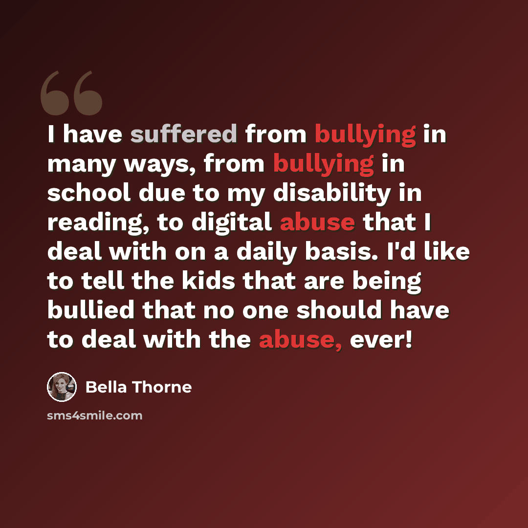 “I have suffered from bullying in many ways, from bullying in school due to my disability in reading, to digital abuse that I deal with on a daily basis. I'd like to tell the kids that are being bullied that no one should have to deal with the abuse, ever!” quote by Bella Thorne