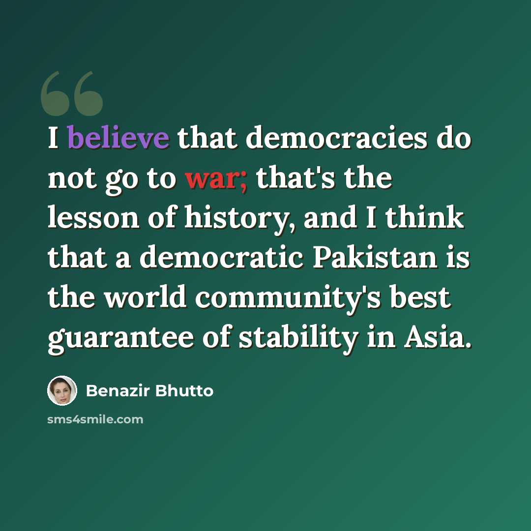 “I believe that democracies do not go to war; that's the lesson of history, and I think that a democratic Pakistan is the world community's best guarantee of stability in Asia.” quote by Benazir Bhutto