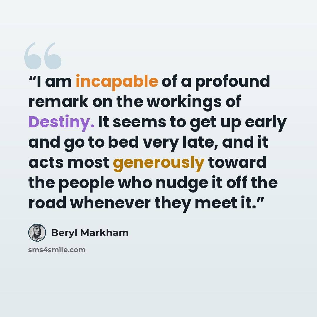 “I am incapable of a profound remark on the workings of Destiny. It seems to get up early and go to bed very late, and it acts most generously toward the people who nudge it off the road whenever they meet it.” quote by Beryl Markham