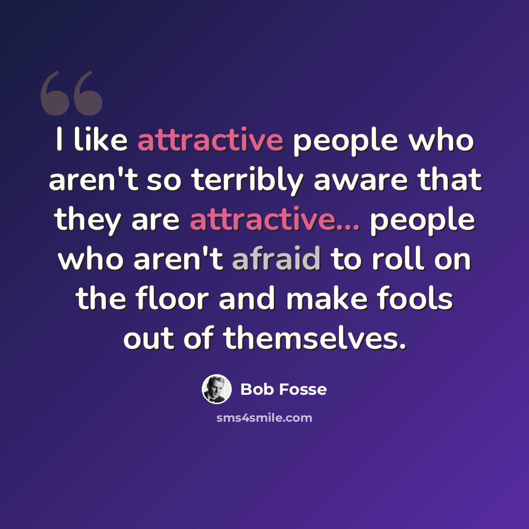 “I like attractive people who aren't so terribly aware that they are attractive... people who aren't afraid to roll on the floor and make fools out of themselves.” quote by Bob Fosse