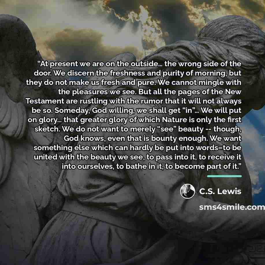 “At present we are on the outside… the wrong side of the door. We discern the freshness and purity of morning, but they do not make us fresh and pure. We cannot mingle with the pleasures we see. But all the pages of the New Testament are rustling with the rumor that it will not always be so…” quote by C.S. Lewis