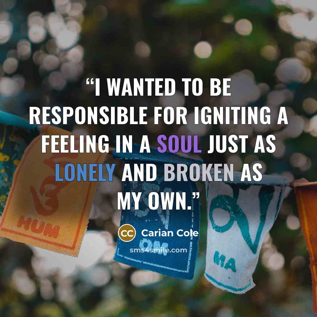 “I wanted to be responsible for igniting a feeling in a soul just as lonely and broken as my own.” quote by Carian Cole