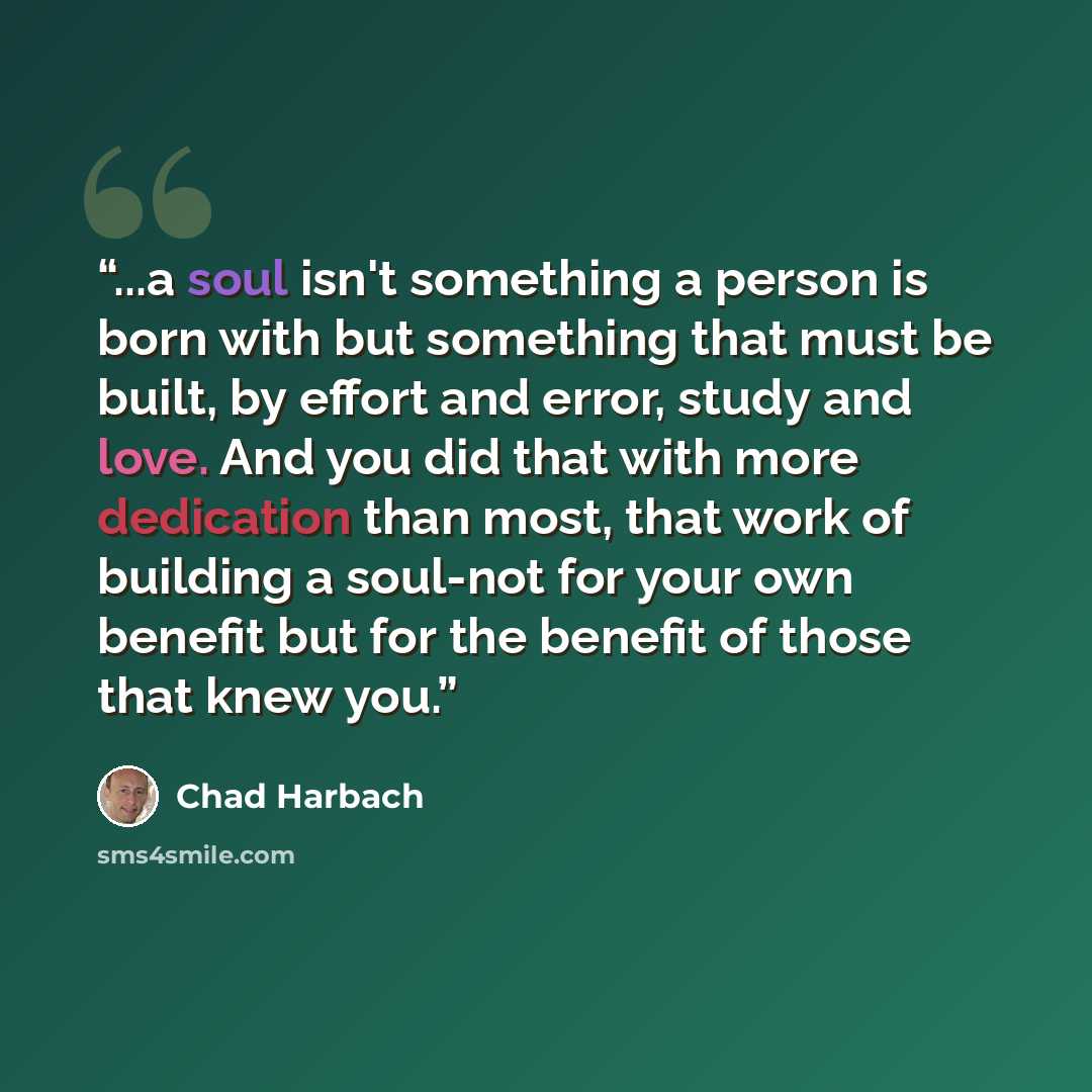 “...a soul isn't something a person is born with but something that must be built, by effort and error, study and love. And you did that with more dedication than most, that work of building a soul-not for your own benefit but for the benefit of those that knew you.” quote by Chad Harbach