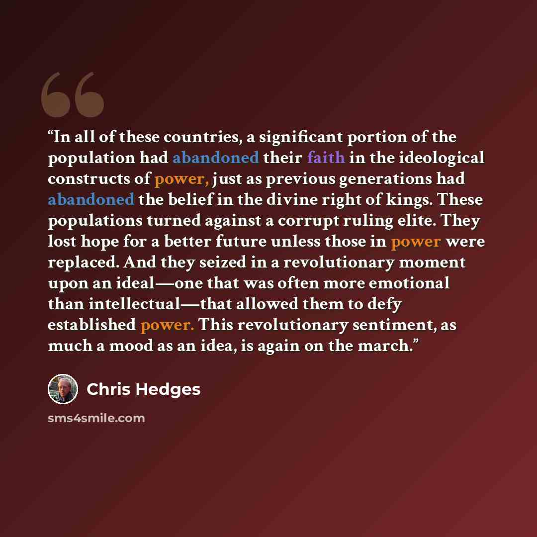 “In all of these countries, a significant portion of the population had abandoned their faith in the ideological constructs of power, just as previous generations had abandoned the belief in the divine right of kings. These populations turned against a corrupt ruling elite. They lost hope for a…” quote by Chris Hedges