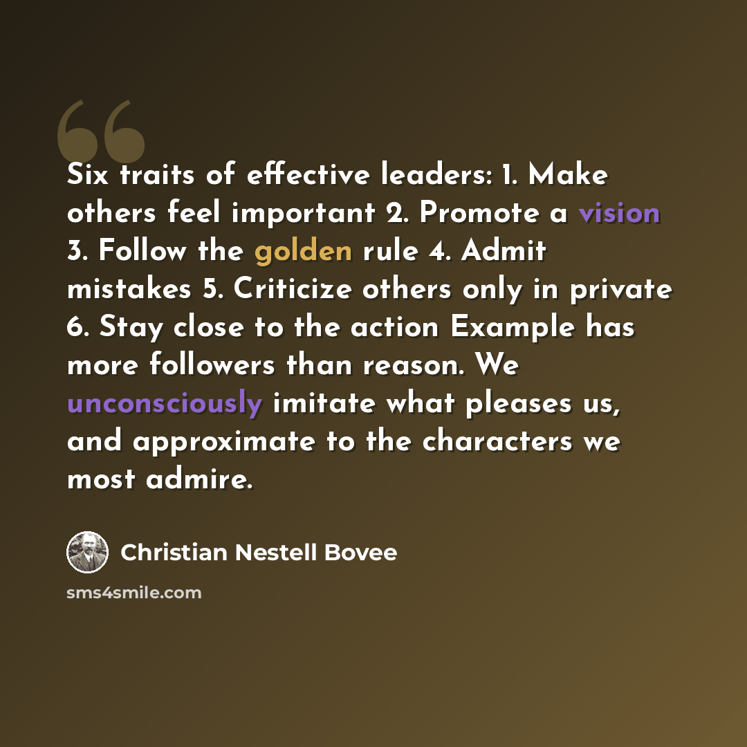 “Six traits of effective leaders: 1. Make others feel important 2. Promote a vision 3. Follow the golden rule 4. Admit mistakes 5. Criticize others only in private 6. Stay close to the action Example has more followers than reason. We unconsciously imitate what pleases us, and approximate to the…” quote by Christian Nestell Bovee