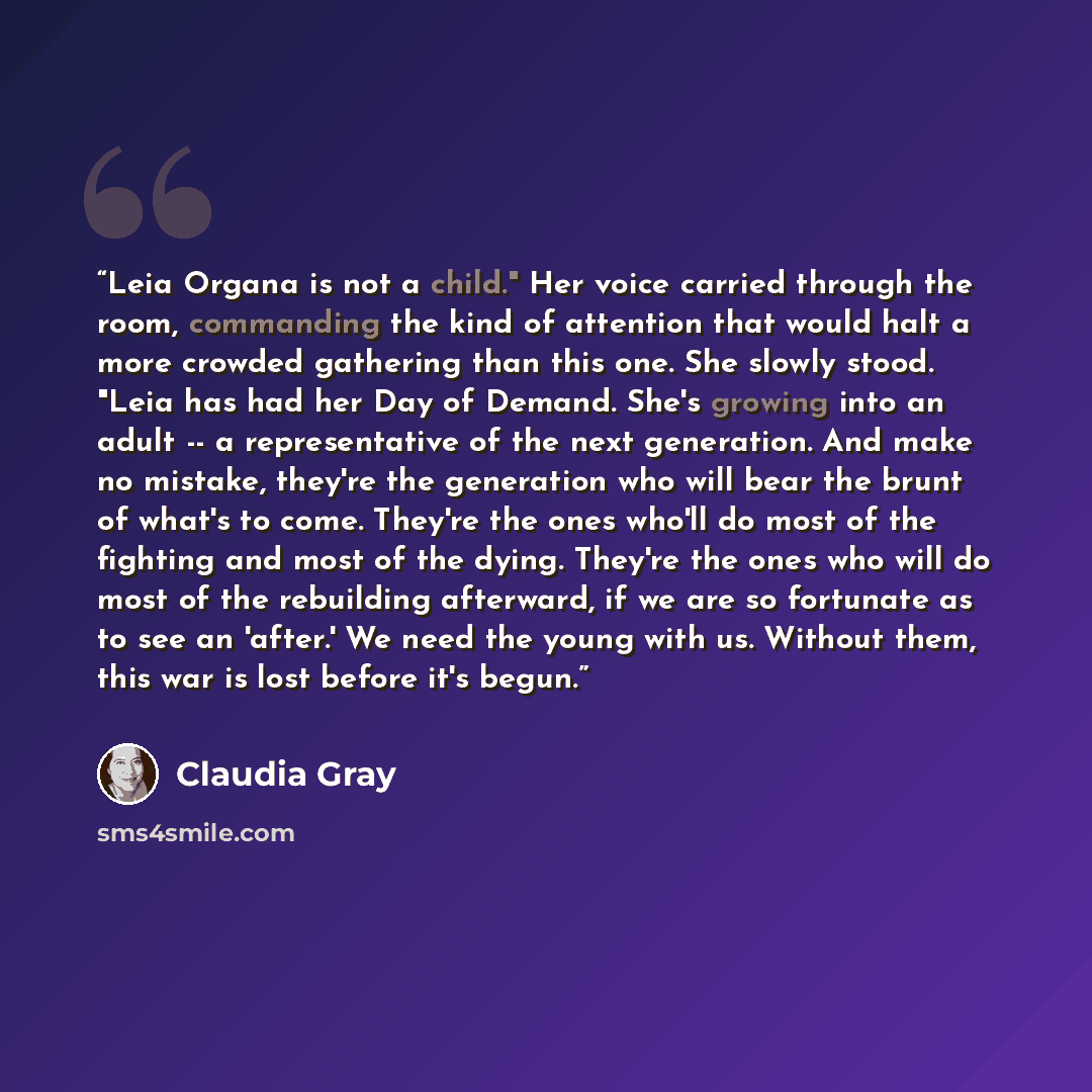 “Leia Organa is not a child." Her voice carried through the room, commanding the kind of attention that would halt a more crowded gathering than this one. She slowly stood. "Leia has had her Day of Demand. She's growing into an adult -- a representative of the next generation. And make no mistake…” quote by Claudia Gray