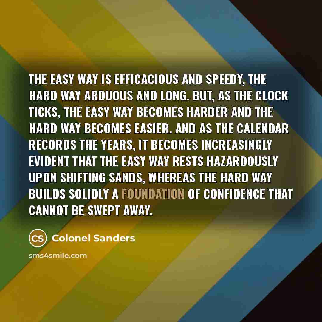 “The easy way is efficacious and speedy, the hard way arduous and long. But, as the clock ticks, the easy way becomes harder and the hard way becomes easier. And as the calendar records the years, it becomes increasingly evident that the easy way rests hazardously upon shifting sands, whereas the…” quote by Colonel Sanders
