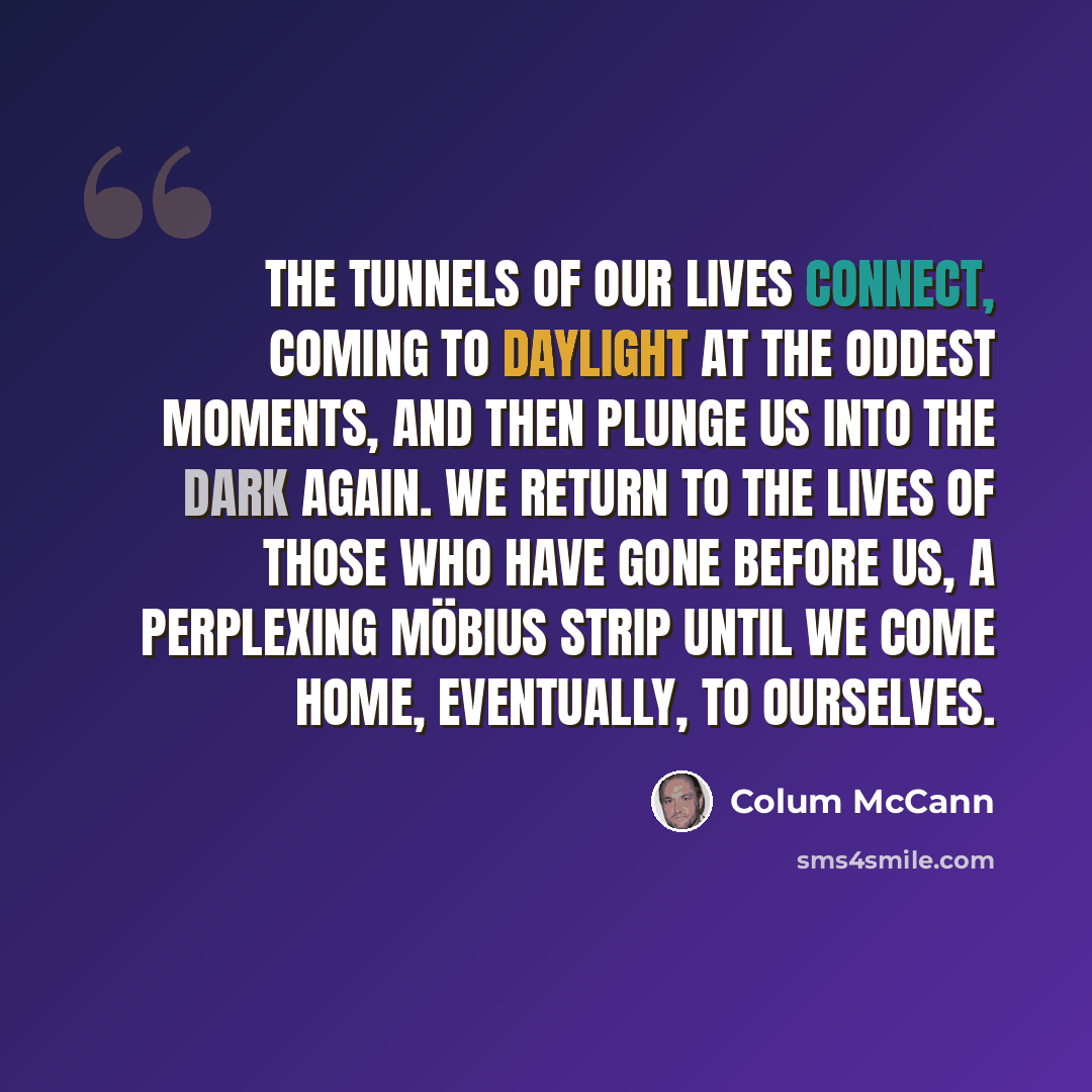 “The tunnels of our lives connect, coming to daylight at the oddest moments, and then plunge us into the dark again. We return to the lives of those who have gone before us, a perplexing möbius strip until we come home, eventually, to ourselves.” quote by Colum McCann