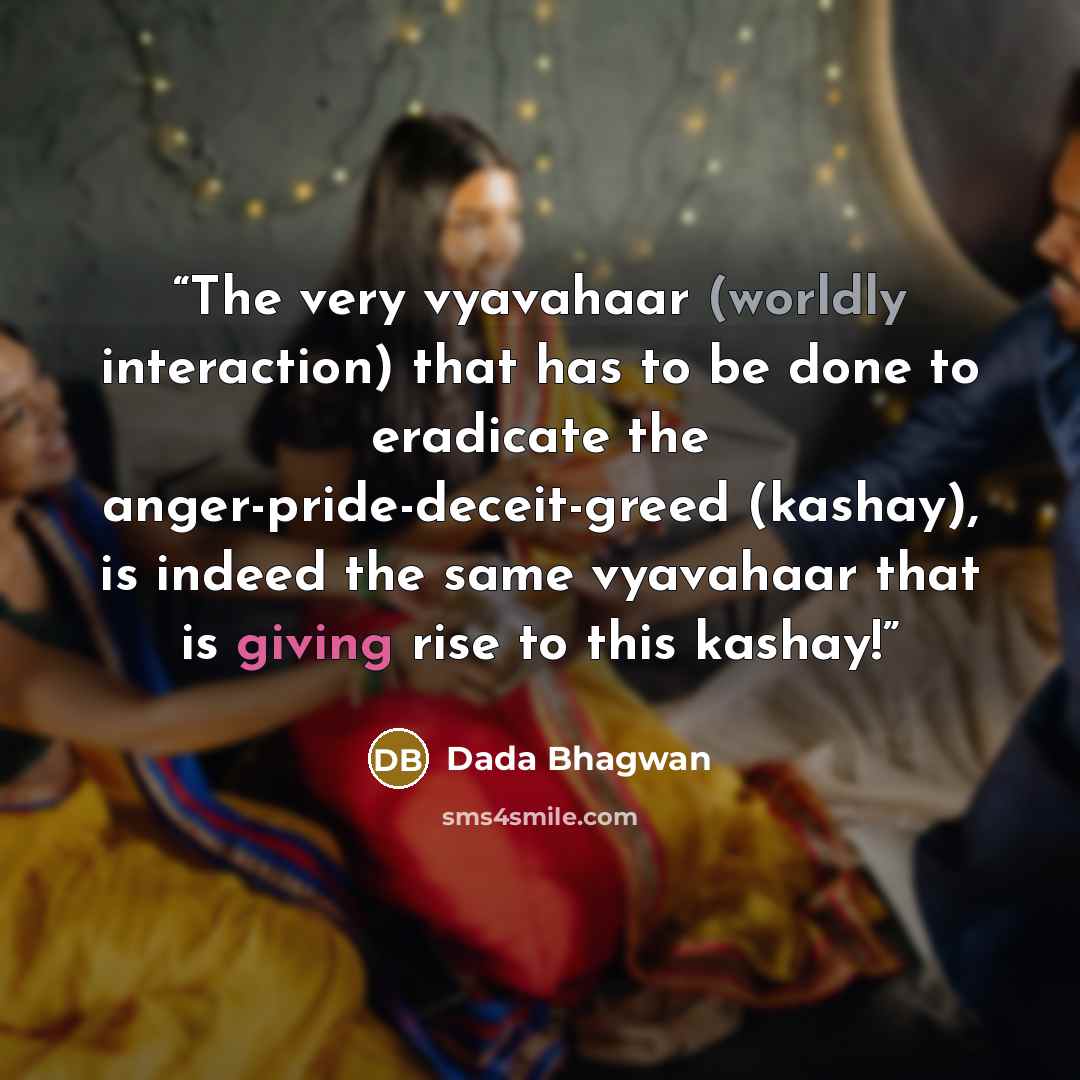 “The very vyavahaar (worldly interaction) that has to be done to eradicate the anger-pride-deceit-greed (kashay), is indeed the same vyavahaar that is giving rise to this kashay!” quote by Dada Bhagwan