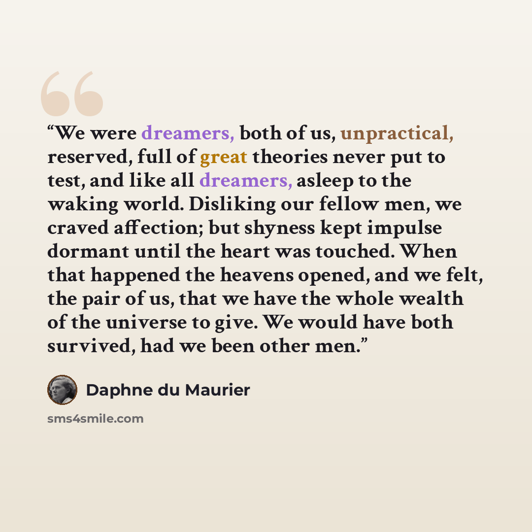 “We were dreamers, both of us, unpractical, reserved, full of great theories never put to test, and like all dreamers, asleep to the waking world. Disliking our fellow men, we craved affection; but shyness kept impulse dormant until the heart was touched. When that happened the heavens opened, and…” quote by Daphne du Maurier