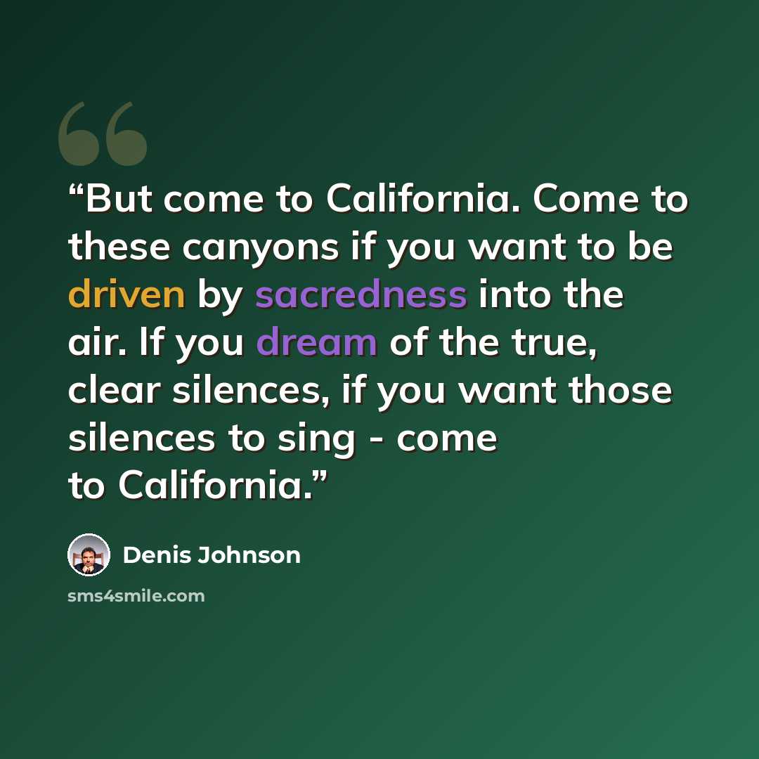 “But come to California. Come to these canyons if you want to be driven by sacredness into the air. If you dream of the true, clear silences, if you want those silences to sing - come to California.” quote by Denis Johnson