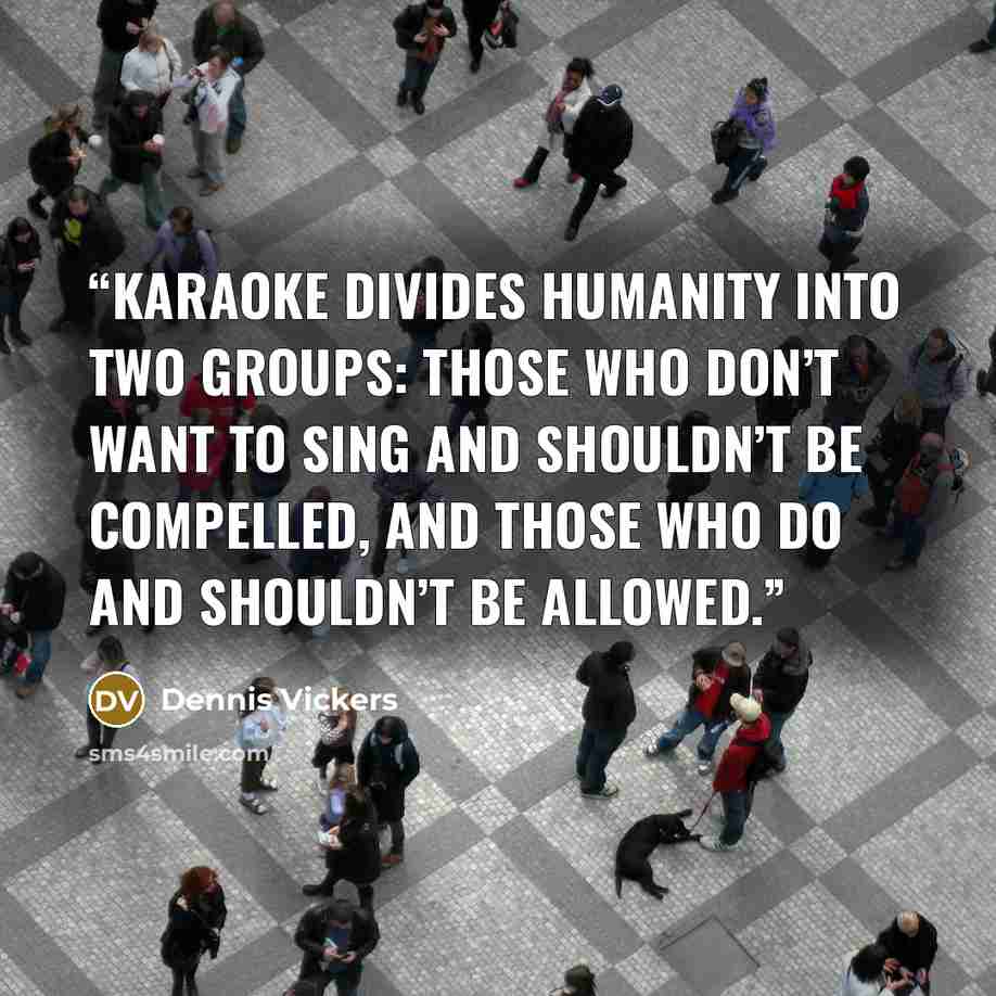 “Karaoke divides humanity into two groups: those who don’t want to sing and shouldn’t be compelled, and those who do and shouldn’t be allowed.” quote by Dennis Vickers